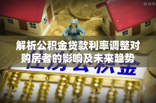 石峰解析公积金贷款利率调整对购房者的影响及未来趋势