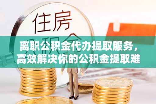 石峰离职公积金代办提取服务，高效解决你的公积金提取难题