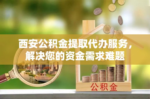 石峰西安公积金提取代办服务，解决您的资金需求难题